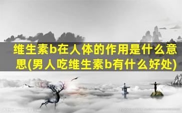 维生素b在人体的作用是什么意思(男人吃维生素b有什么好处)