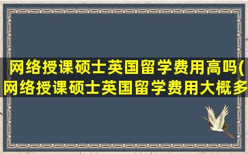 网络授课硕士英国留学费用高吗(网络授课硕士英国留学费用大概多少)