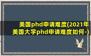 美国phd申请难度(2021年美国大学phd申请难度如何-)