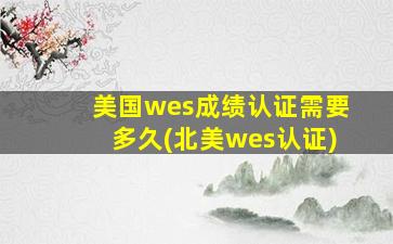 美国wes成绩认证需要多久(北美wes认证)