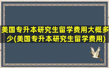 美国专升本研究生留学费用大概多少(美国专升本研究生留学费用)