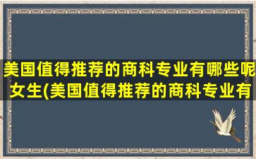 美国值得推荐的商科专业有哪些呢女生(美国值得推荐的商科专业有哪些呢英语)