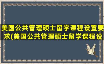 美国公共管理硕士留学课程设置要求(美国公共管理硕士留学课程设置原则)