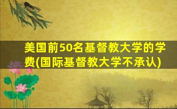 美国前50名基督教大学的学费(国际基督教大学不承认)