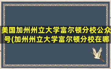 美国加州州立大学富尔顿分校公众号(加州州立大学富尔顿分校在哪里)