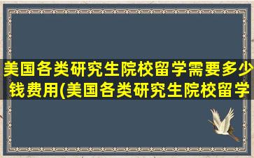 美国各类研究生院校留学需要多少钱费用(美国各类研究生院校留学需要多少钱)