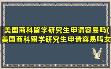 美国商科留学研究生申请容易吗(美国商科留学研究生申请容易吗女生)