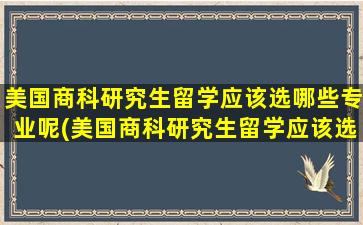 美国商科研究生留学应该选哪些专业呢(美国商科研究生留学应该选哪些专业比较好)