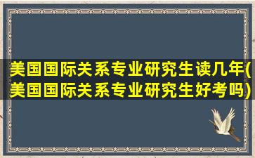 美国国际关系专业研究生读几年(美国国际关系专业研究生好考吗)