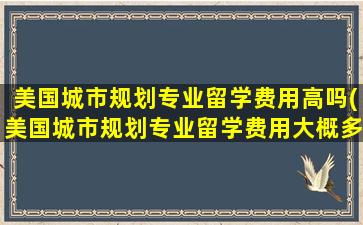 美国城市规划专业留学费用高吗(美国城市规划专业留学费用大概多少)