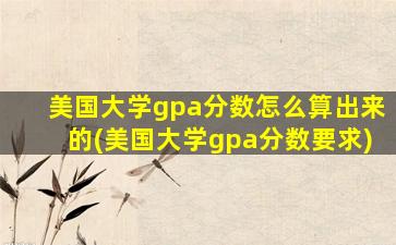 美国大学gpa分数怎么算出来的(美国大学gpa分数要求)