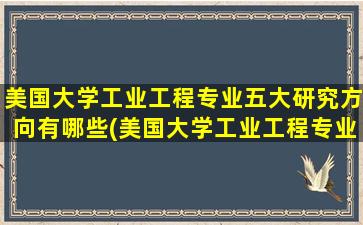 美国大学工业工程专业五大研究方向有哪些(美国大学工业工程专业五大研究方向排名)