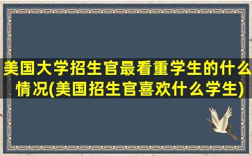 美国大学招生官最看重学生的什么情况(美国招生官喜欢什么学生)