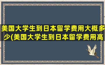 美国大学生到日本留学费用大概多少(美国大学生到日本留学费用高吗)