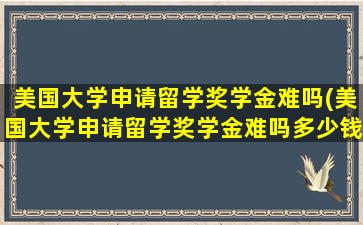 美国大学申请留学奖学金难吗(美国大学申请留学奖学金难吗多少钱)