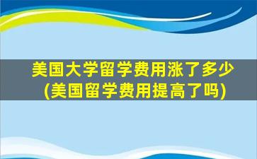 美国大学留学费用涨了多少(美国留学费用提高了吗)