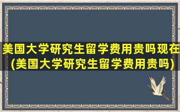 美国大学研究生留学费用贵吗现在(美国大学研究生留学费用贵吗)