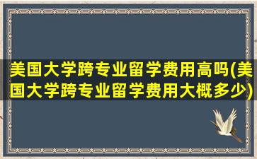 美国大学跨专业留学费用高吗(美国大学跨专业留学费用大概多少)