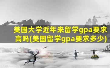 美国大学近年来留学gpa要求高吗(美国留学gpa要求多少)