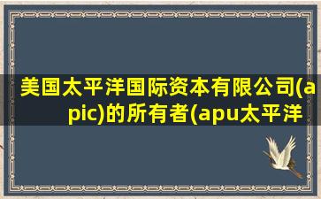 美国太平洋国际资本有限公司(apic)的所有者(apu太平洋大学)