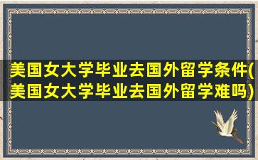 美国女大学毕业去国外留学条件(美国女大学毕业去国外留学难吗)