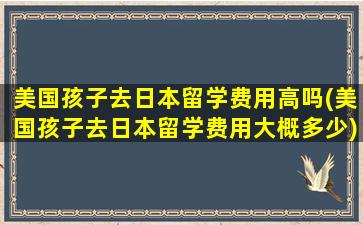 美国孩子去日本留学费用高吗(美国孩子去日本留学费用大概多少)