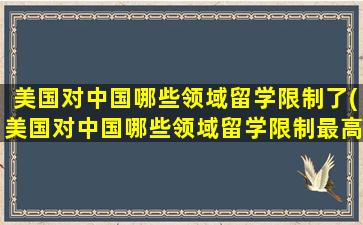 美国对中国哪些领域留学限制了(美国对中国哪些领域留学限制最高)