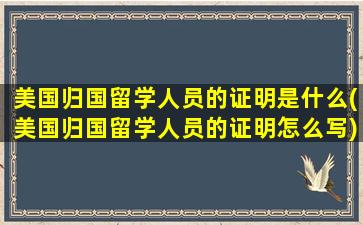 美国归国留学人员的证明是什么(美国归国留学人员的证明怎么写)