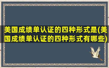 美国成绩单认证的四种形式是(美国成绩单认证的四种形式有哪些)