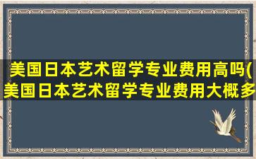 美国日本艺术留学专业费用高吗(美国日本艺术留学专业费用大概多少)