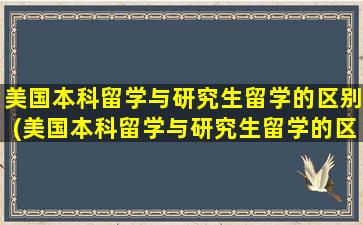 美国本科留学与研究生留学的区别(美国本科留学与研究生留学的区别在哪)