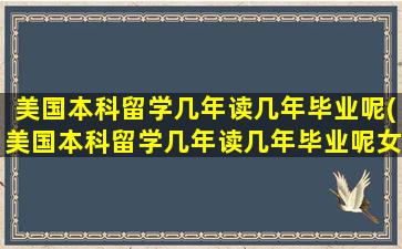 美国本科留学几年读几年毕业呢(美国本科留学几年读几年毕业呢女生)