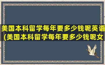 美国本科留学每年要多少钱呢英语(美国本科留学每年要多少钱呢女生)