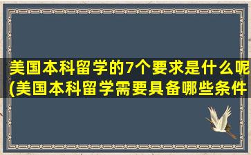 美国本科留学的7个要求是什么呢(美国本科留学需要具备哪些条件)