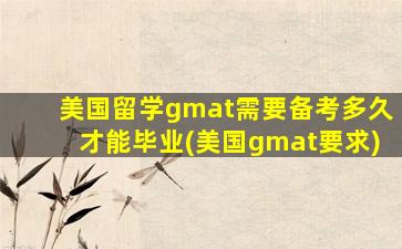 美国留学gmat需要备考多久才能毕业(美国gmat要求)