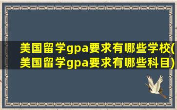 美国留学gpa要求有哪些学校(美国留学gpa要求有哪些科目)