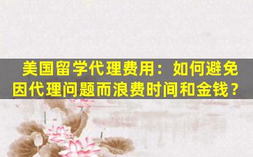 美国留学代理费用：如何避免因代理问题而浪费时间和金钱？