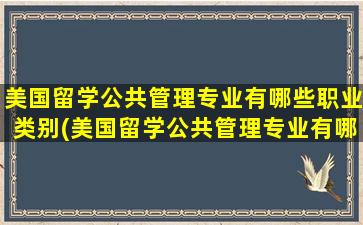 美国留学公共管理专业有哪些职业类别(美国留学公共管理专业有哪些职业方向)