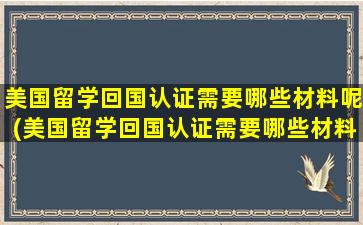 美国留学回国认证需要哪些材料呢(美国留学回国认证需要哪些材料和证件)