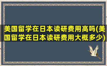 美国留学在日本读研费用高吗(美国留学在日本读研费用大概多少)