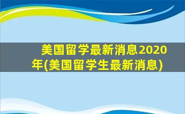 美国留学最新消息2020年(美国留学生最新消息)