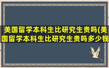 美国留学本科生比研究生贵吗(美国留学本科生比研究生贵吗多少钱)