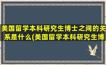 美国留学本科研究生博士之间的关系是什么(美国留学本科研究生博士之间的关系如何)