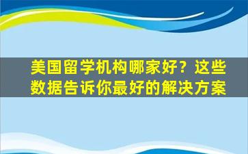 美国留学机构哪家好？这些数据告诉你最好的解决方案