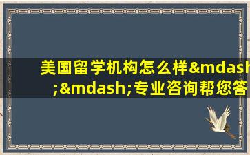 美国留学机构怎么样——专业咨询帮您答疑解惑