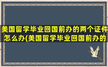 美国留学毕业回国前办的两个证件怎么办(美国留学毕业回国前办的两个证件有影响吗)