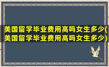 美国留学毕业费用高吗女生多少(美国留学毕业费用高吗女生多少)