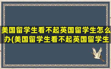 美国留学生看不起英国留学生怎么办(美国留学生看不起英国留学生的原因)