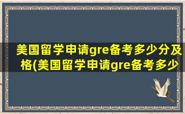 美国留学申请gre备考多少分及格(美国留学申请gre备考多少分合格)