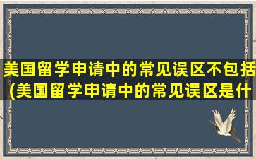 美国留学申请中的常见误区不包括(美国留学申请中的常见误区是什么)